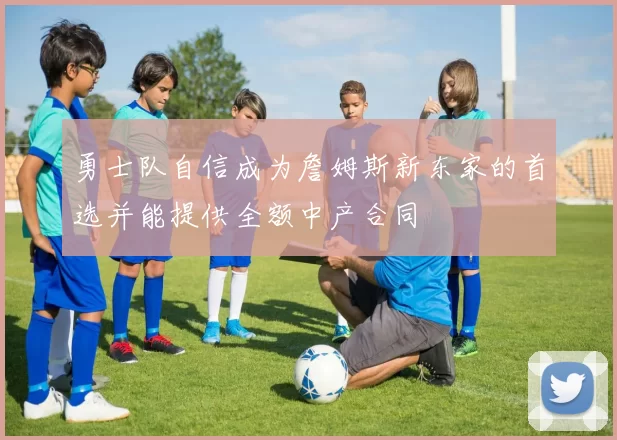 勇士队自信成为詹姆斯新东家的首选并能提供全额中产合同