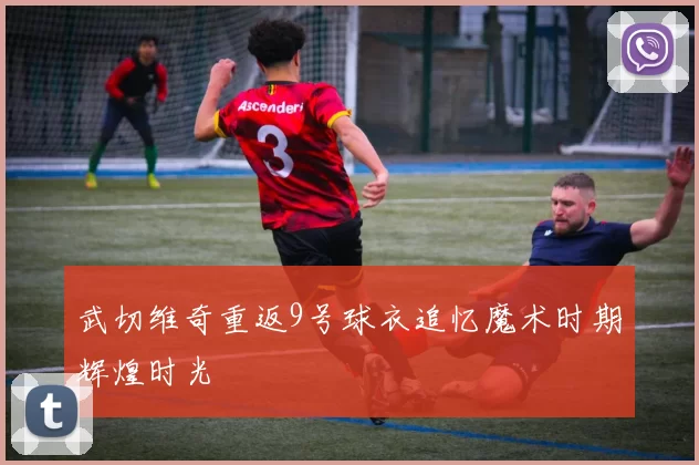 武切维奇重返9号球衣追忆魔术时期辉煌时光