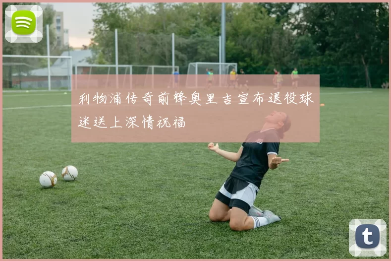 利物浦传奇前锋奥里吉宣布退役球迷送上深情祝福