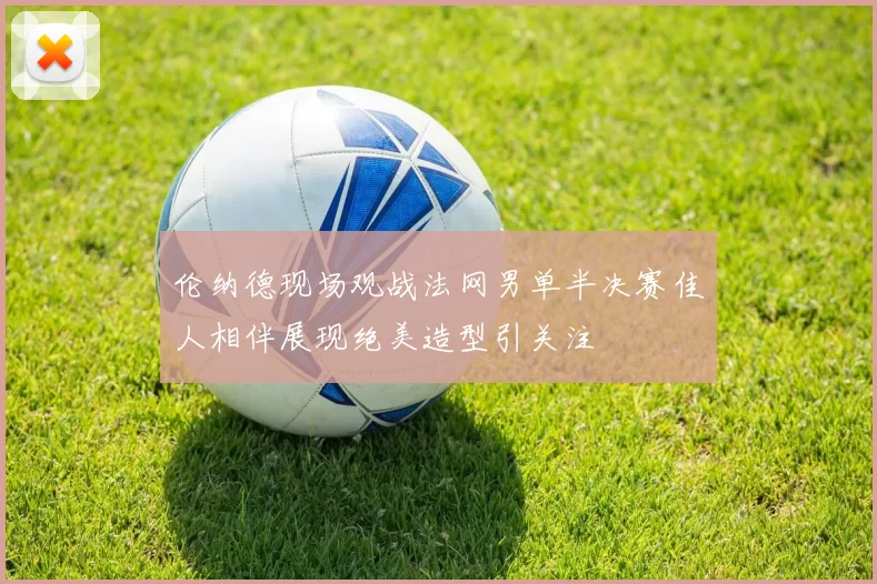 伦纳德现场观战法网男单半决赛佳人相伴展现绝美造型引关注