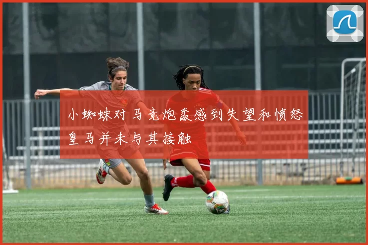 小蜘蛛对马竞炮轰感到失望和愤怒皇马并未与其接触