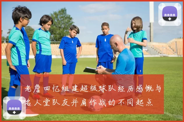 老詹回忆组建超级球队经历感慨与名人堂队友并肩作战的不同起点
