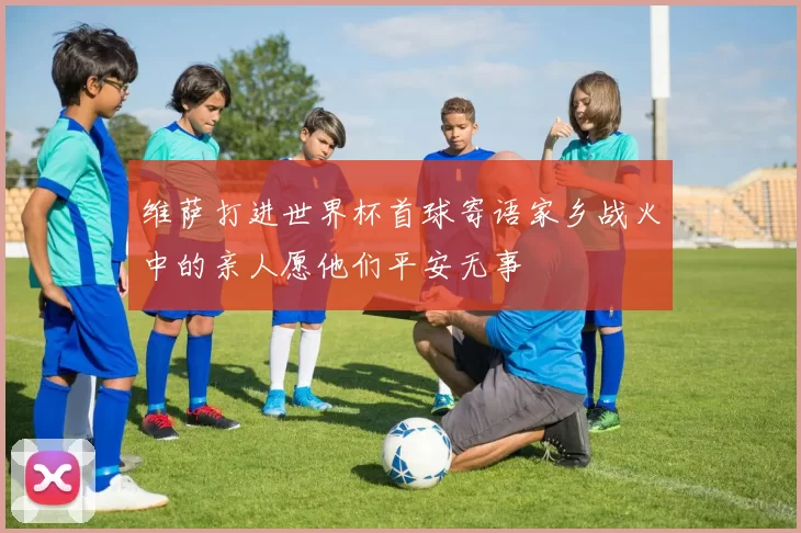 维萨打进世界杯首球寄语家乡战火中的亲人愿他们平安无事