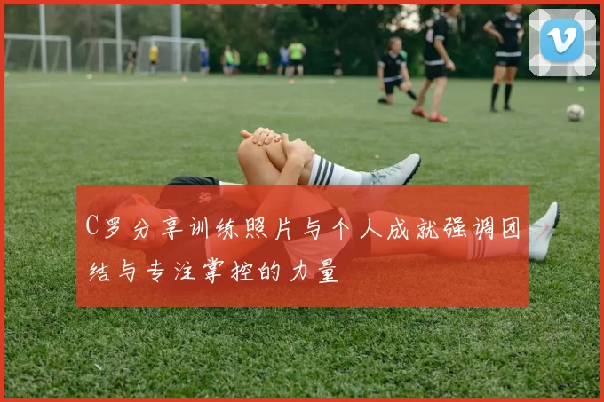C罗分享训练照片与个人成就强调团结与专注掌控的力量