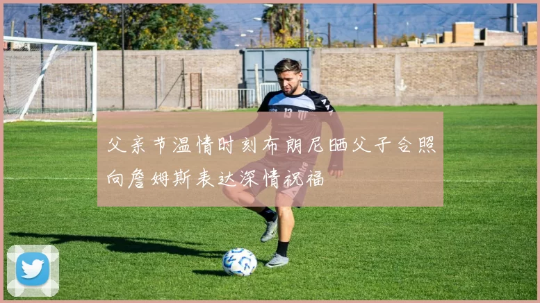 父亲节温情时刻布朗尼晒父子合照向詹姆斯表达深情祝福