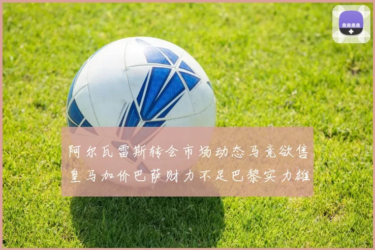 阿尔瓦雷斯转会市场动态马竞欲售皇马加价巴萨财力不足巴黎实力雄厚