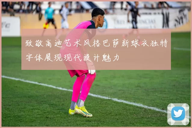 致敬高迪艺术风格巴萨新球衣独特字体展现现代设计魅力