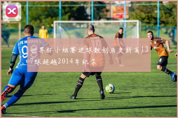 世界杯小组赛进球数创历史新高137球超越2014年纪录
